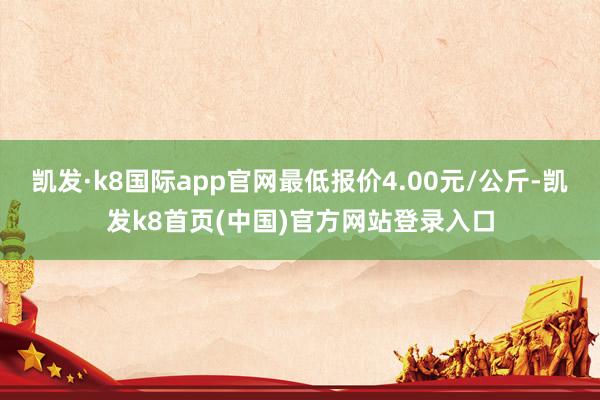 凯发·k8国际app官网最低报价4.00元/公斤-凯发k8首页(中国)官方网站登录入口