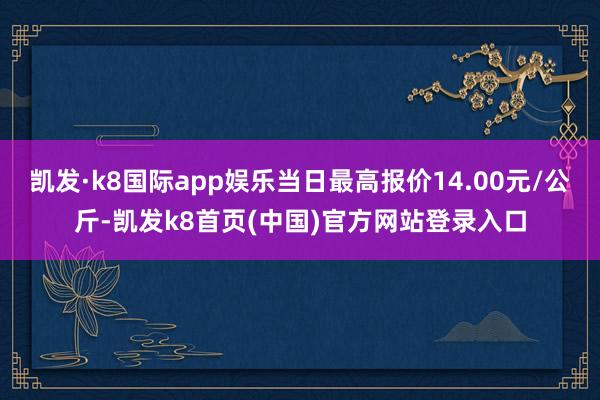 凯发·k8国际app娱乐当日最高报价14.00元/公斤-凯发k8首页(中国)官方网站登录入口