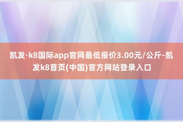 凯发·k8国际app官网最低报价3.00元/公斤-凯发k8首页(中国)官方网站登录入口