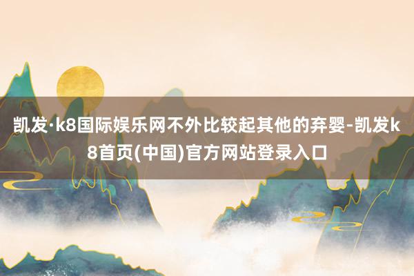 凯发·k8国际娱乐网不外比较起其他的弃婴-凯发k8首页(中国)官方网站登录入口