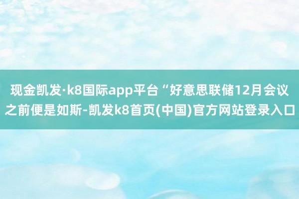 现金凯发·k8国际app平台“好意思联储12月会议之前便是如斯-凯发k8首页(中国)官方网站登录入口