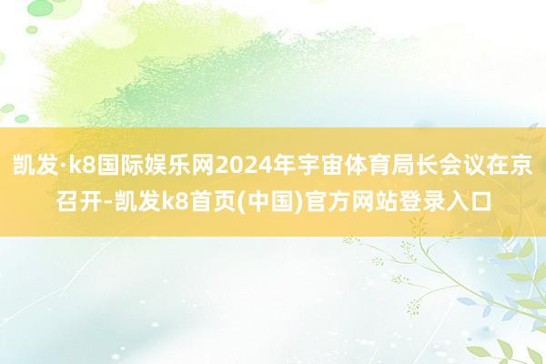 凯发·k8国际娱乐网2024年宇宙体育局长会议在京召开-凯发k8首页(中国)官方网站登录入口