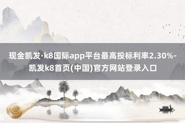 现金凯发·k8国际app平台最高投标利率2.30%-凯发k8首页(中国)官方网站登录入口