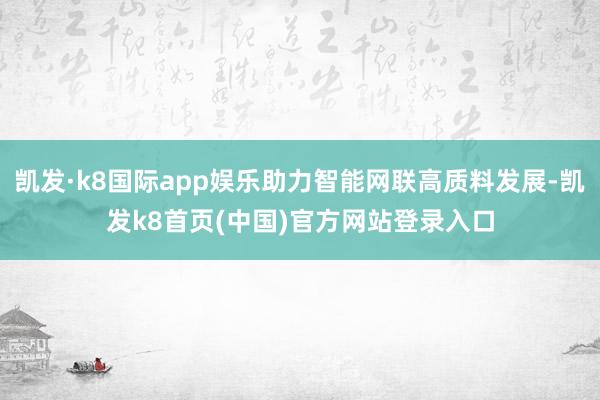 凯发·k8国际app娱乐助力智能网联高质料发展-凯发k8首页(中国)官方网站登录入口