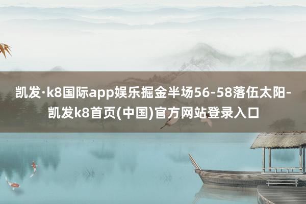 凯发·k8国际app娱乐掘金半场56-58落伍太阳-凯发k8首页(中国)官方网站登录入口