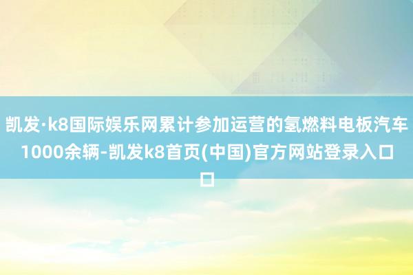 凯发·k8国际娱乐网累计参加运营的氢燃料电板汽车1000余辆-凯发k8首页(中国)官方网站登录入口