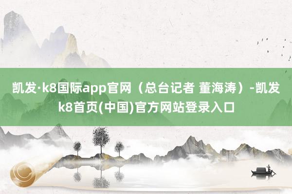 凯发·k8国际app官网（总台记者 董海涛）-凯发k8首页(中国)官方网站登录入口