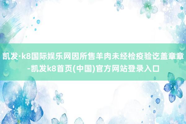 凯发·k8国际娱乐网因所售羊肉未经检疫验讫盖章章-凯发k8首页(中国)官方网站登录入口
