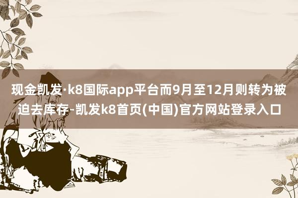 现金凯发·k8国际app平台而9月至12月则转为被迫去库存-凯发k8首页(中国)官方网站登录入口