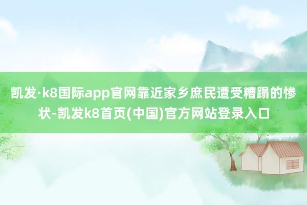 凯发·k8国际app官网靠近家乡庶民遭受糟蹋的惨状-凯发k8首页(中国)官方网站登录入口
