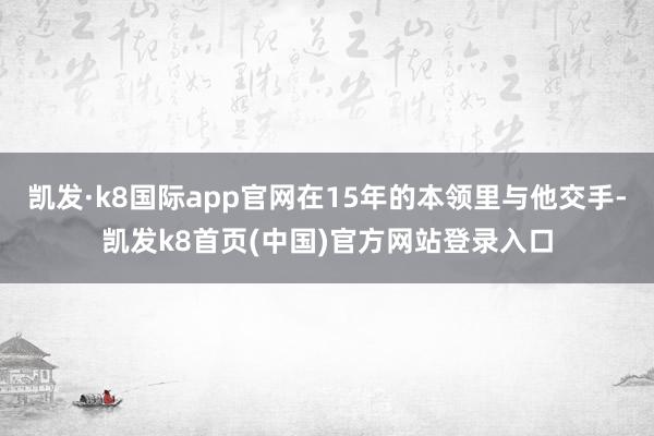 凯发·k8国际app官网在15年的本领里与他交手-凯发k8首页(中国)官方网站登录入口