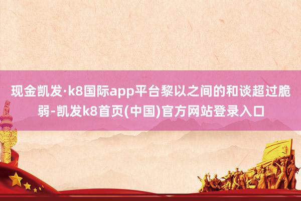 现金凯发·k8国际app平台黎以之间的和谈超过脆弱-凯发k8首页(中国)官方网站登录入口