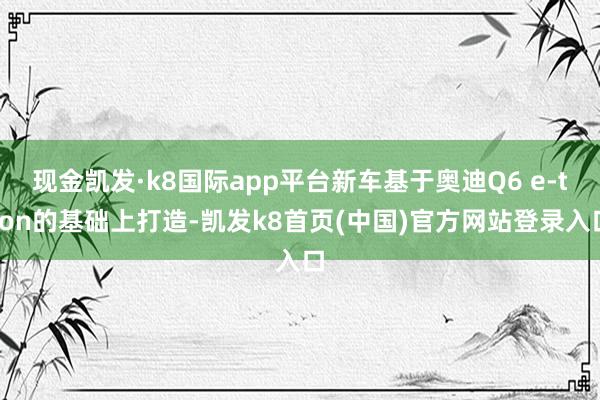 现金凯发·k8国际app平台新车基于奥迪Q6 e-tron的基础上打造-凯发k8首页(中国)官方网站登录入口
