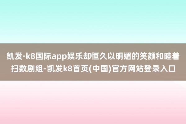 凯发·k8国际app娱乐却恒久以明媚的笑颜和睦着扫数剧组-凯发k8首页(中国)官方网站登录入口
