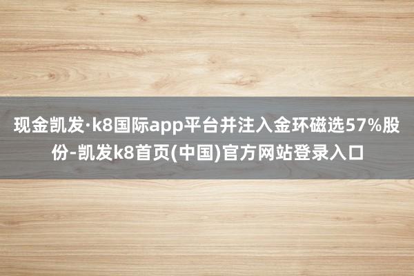 现金凯发·k8国际app平台并注入金环磁选57%股份-凯发k8首页(中国)官方网站登录入口