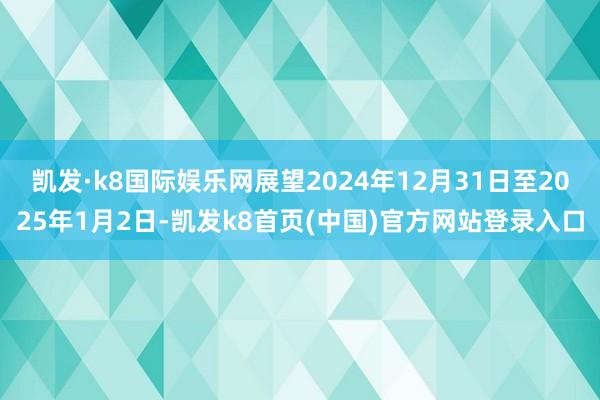 凯发·k8国际娱乐网展望2024年12月31日至2025年1月2日-凯发k8首页(中国)官方网站登录入口