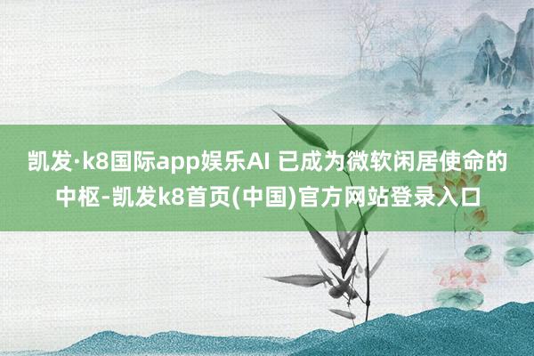 凯发·k8国际app娱乐AI 已成为微软闲居使命的中枢-凯发k8首页(中国)官方网站登录入口