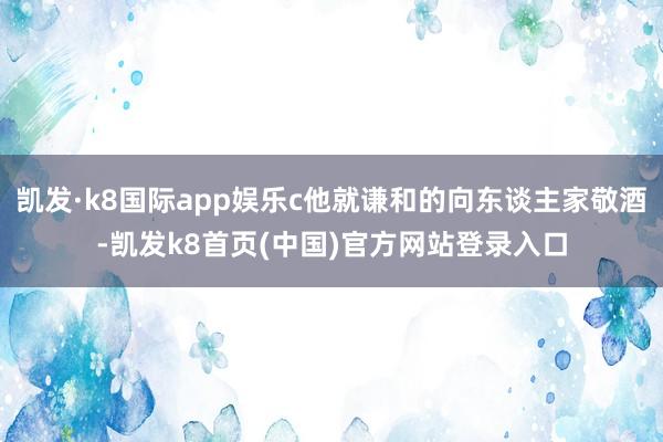 凯发·k8国际app娱乐c他就谦和的向东谈主家敬酒-凯发k8首页(中国)官方网站登录入口