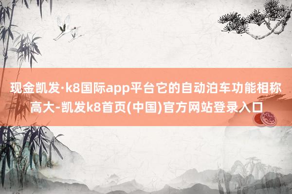 现金凯发·k8国际app平台它的自动泊车功能相称高大-凯发k8首页(中国)官方网站登录入口