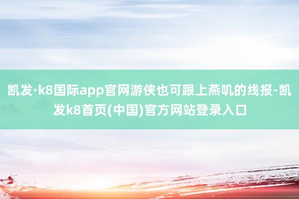 凯发·k8国际app官网游侠也可跟上燕叽的线报-凯发k8首页(中国)官方网站登录入口