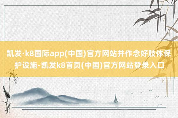 凯发·k8国际app(中国)官方网站并作念好肢体保护设施-凯发k8首页(中国)官方网站登录入口