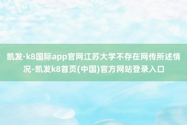 凯发·k8国际app官网江苏大学不存在网传所述情况-凯发k8首页(中国)官方网站登录入口