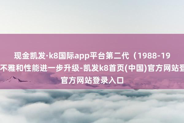 现金凯发·k8国际app平台第二代（1988-1999）外不雅和性能进一步升级-凯发k8首页(中国)官方网站登录入口