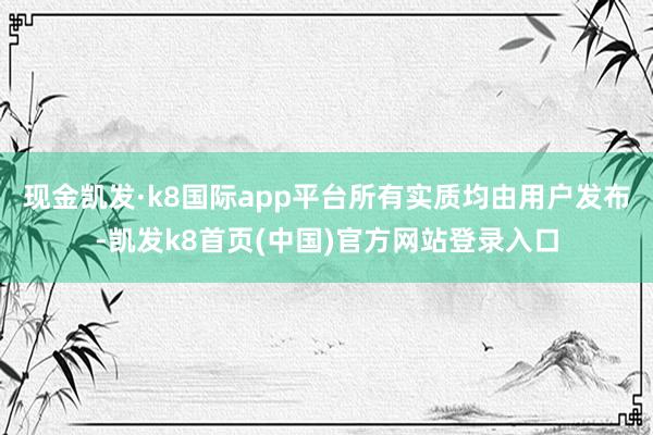 现金凯发·k8国际app平台所有实质均由用户发布-凯发k8首页(中国)官方网站登录入口