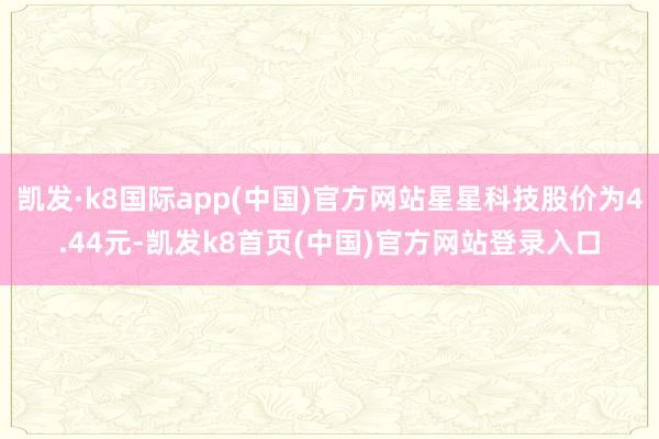 凯发·k8国际app(中国)官方网站星星科技股价为4.44元-凯发k8首页(中国)官方网站登录入口