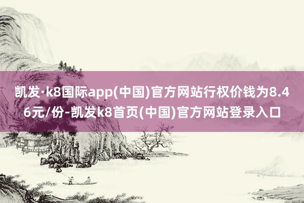 凯发·k8国际app(中国)官方网站行权价钱为8.46元/份-凯发k8首页(中国)官方网站登录入口