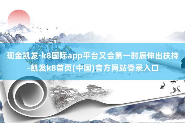 现金凯发·k8国际app平台又会第一时辰伸出扶持-凯发k8首页(中国)官方网站登录入口