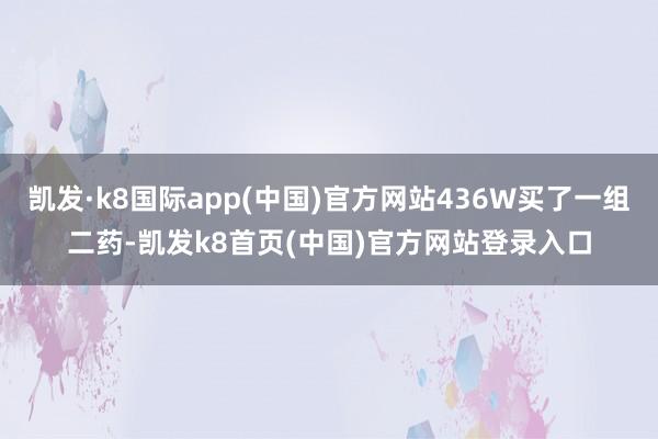 凯发·k8国际app(中国)官方网站436W买了一组二药-凯发k8首页(中国)官方网站登录入口