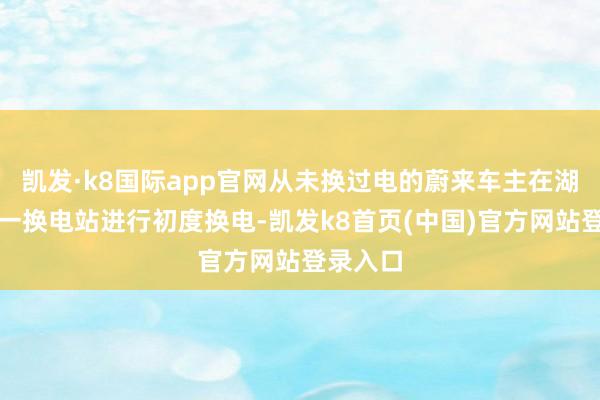 凯发·k8国际app官网从未换过电的蔚来车主在湖南省任一换电站进行初度换电-凯发k8首页(中国)官方网站登录入口