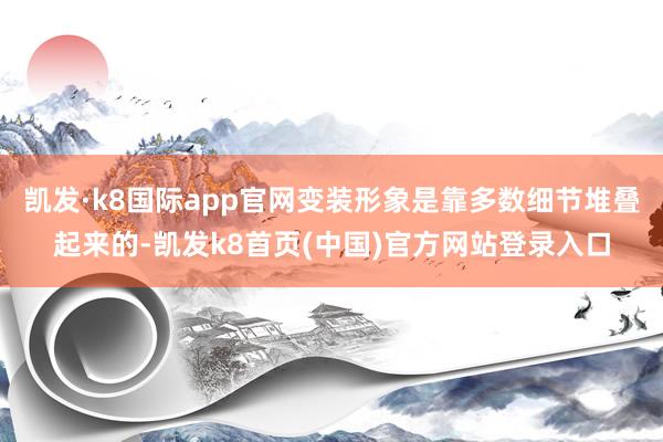 凯发·k8国际app官网变装形象是靠多数细节堆叠起来的-凯发k8首页(中国)官方网站登录入口