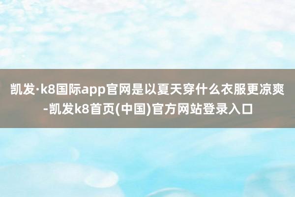 凯发·k8国际app官网是以夏天穿什么衣服更凉爽-凯发k8首页(中国)官方网站登录入口
