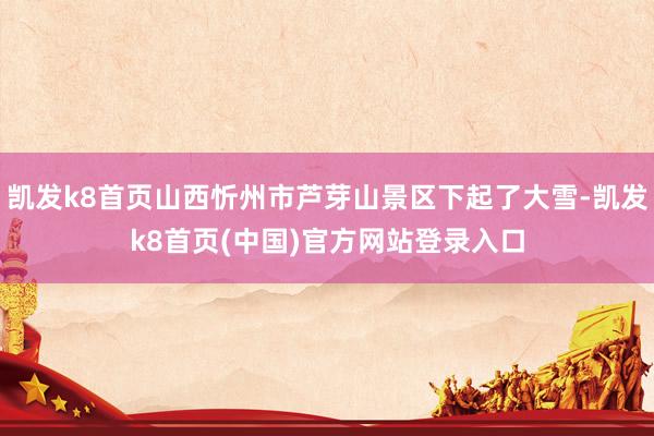 凯发k8首页山西忻州市芦芽山景区下起了大雪-凯发k8首页(中国)官方网站登录入口