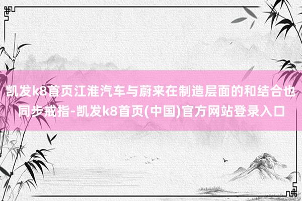 凯发k8首页江淮汽车与蔚来在制造层面的和结合也同步戒指-凯发k8首页(中国)官方网站登录入口