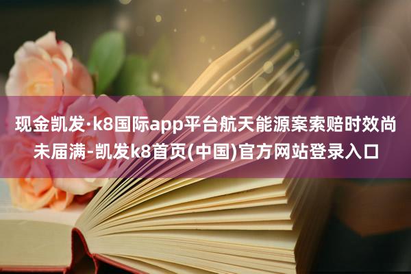 现金凯发·k8国际app平台航天能源案索赔时效尚未届满-凯发k8首页(中国)官方网站登录入口