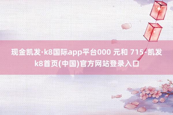 现金凯发·k8国际app平台000 元和 715-凯发k8首页(中国)官方网站登录入口