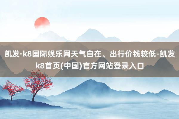 凯发·k8国际娱乐网天气自在、出行价钱较低-凯发k8首页(中国)官方网站登录入口