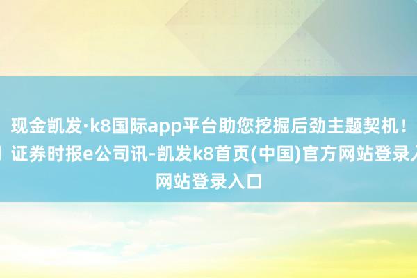 现金凯发·k8国际app平台助您挖掘后劲主题契机！		　　证券时报e公司讯-凯发k8首页(中国)官方网站登录入口