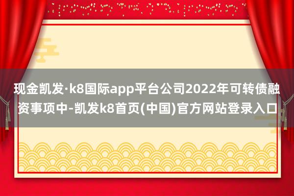 现金凯发·k8国际app平台公司2022年可转债融资事项中-凯发k8首页(中国)官方网站登录入口