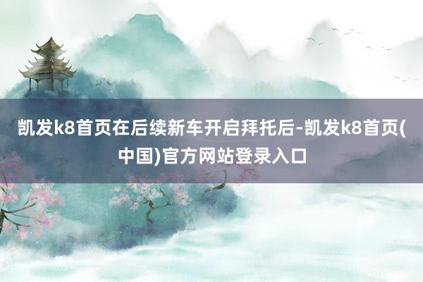 凯发k8首页在后续新车开启拜托后-凯发k8首页(中国)官方网站登录入口