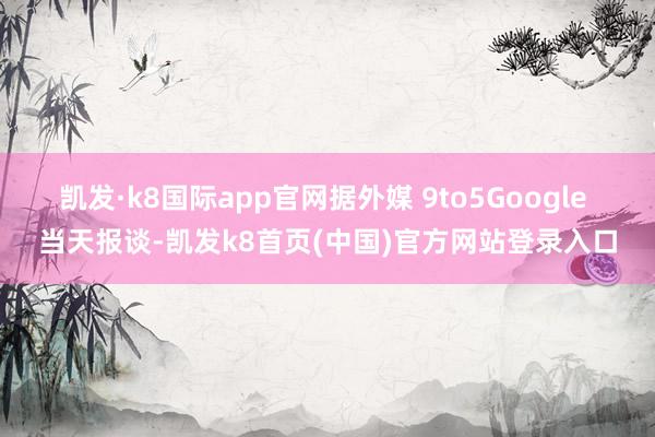 凯发·k8国际app官网据外媒 9to5Google 当天报谈-凯发k8首页(中国)官方网站登录入口