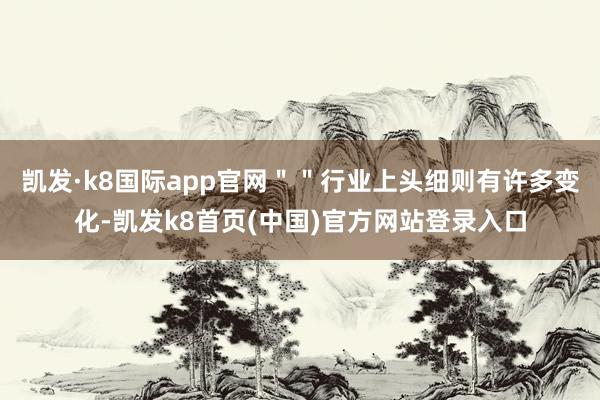 凯发·k8国际app官网＂＂行业上头细则有许多变化-凯发k8首页(中国)官方网站登录入口