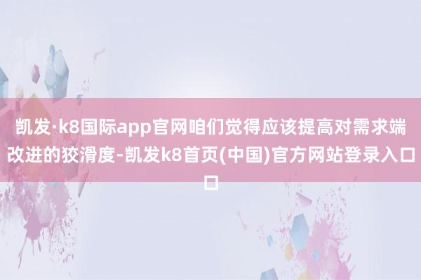 凯发·k8国际app官网咱们觉得应该提高对需求端改进的狡滑度-凯发k8首页(中国)官方网站登录入口