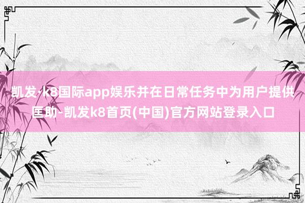 凯发·k8国际app娱乐并在日常任务中为用户提供匡助-凯发k8首页(中国)官方网站登录入口