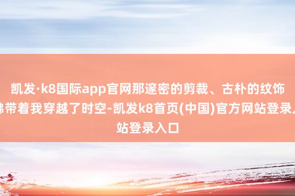 凯发·k8国际app官网那邃密的剪裁、古朴的纹饰仿佛带着我穿越了时空-凯发k8首页(中国)官方网站登录入口