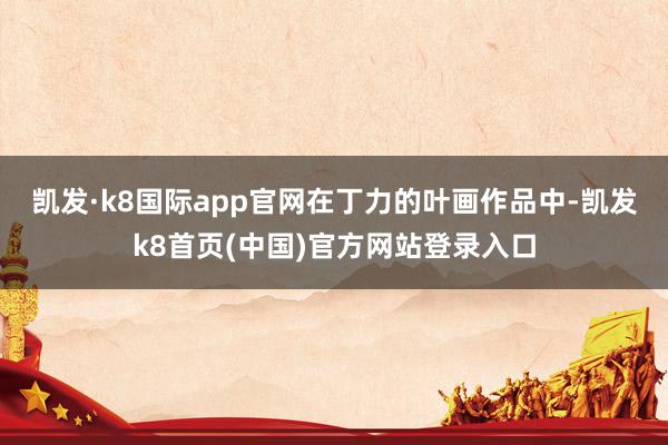 凯发·k8国际app官网　　在丁力的叶画作品中-凯发k8首页(中国)官方网站登录入口