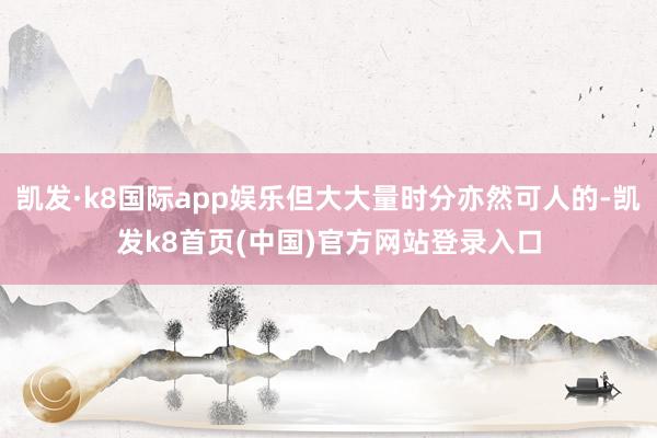 凯发·k8国际app娱乐但大大量时分亦然可人的-凯发k8首页(中国)官方网站登录入口